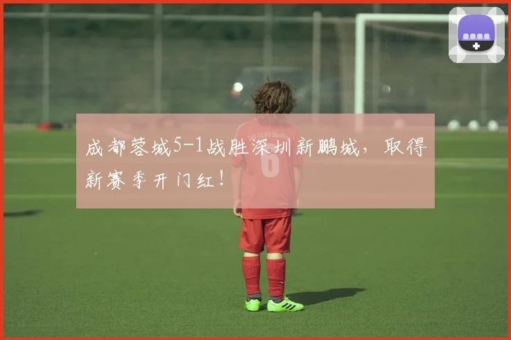 成都蓉城5-1战胜深圳新鹏城，取得新赛季开门红！