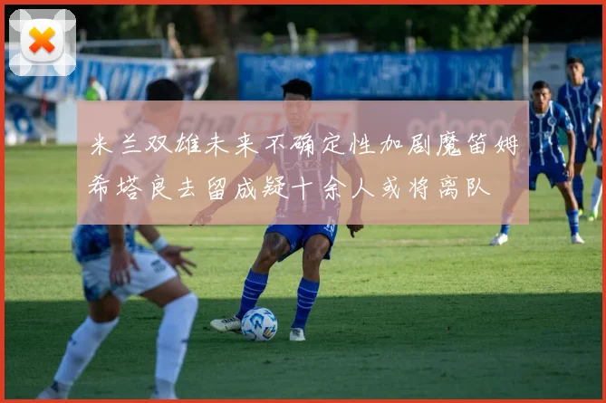 米兰双雄未来不确定性加剧魔笛姆希塔良去留成疑十余人或将离队