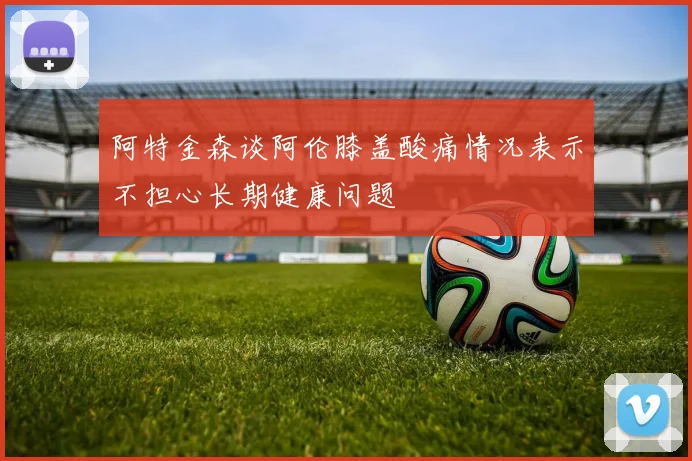 阿特金森谈阿伦膝盖酸痛情况表示不担心长期健康问题