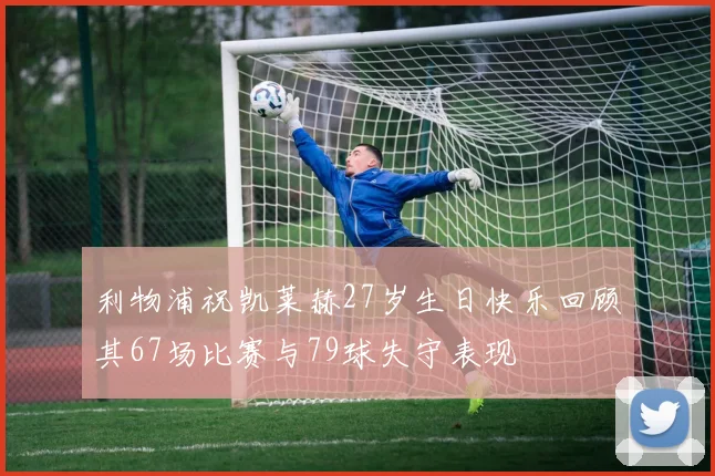利物浦祝凯莱赫27岁生日快乐回顾其67场比赛与79球失守表现