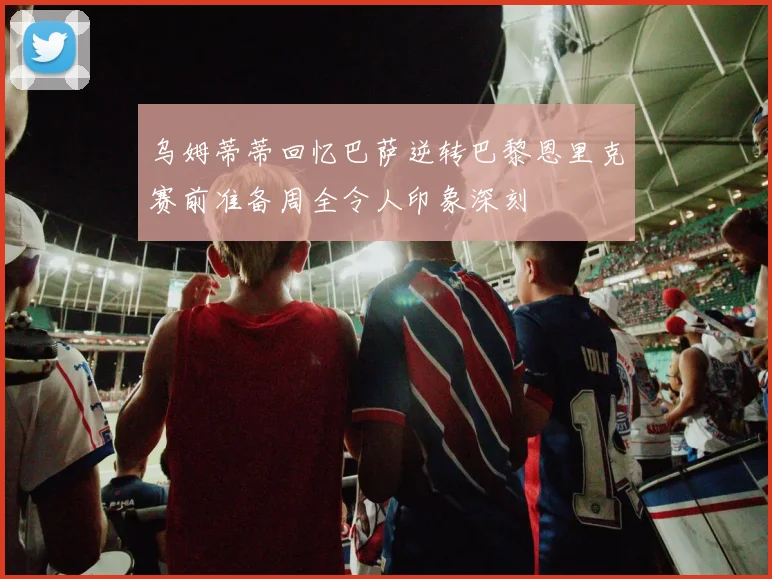 乌姆蒂蒂回忆巴萨逆转巴黎恩里克赛前准备周全令人印象深刻