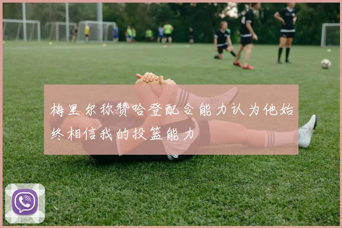梅里尔称赞哈登配合能力认为他始终相信我的投篮能力