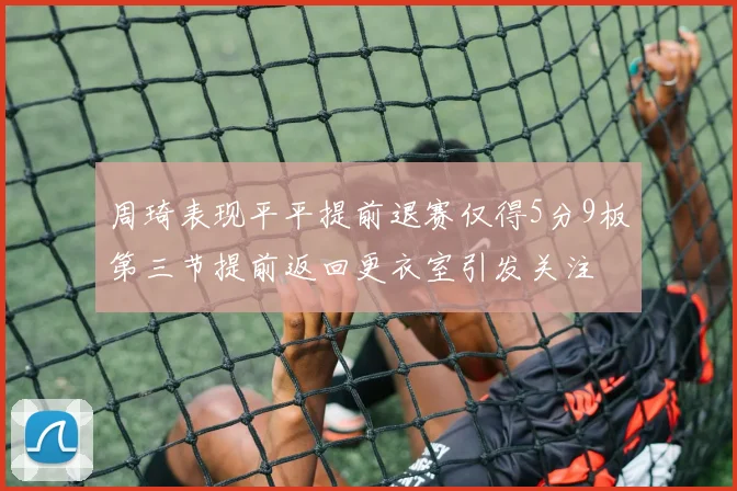 周琦表现平平提前退赛仅得5分9板第三节提前返回更衣室引发关注