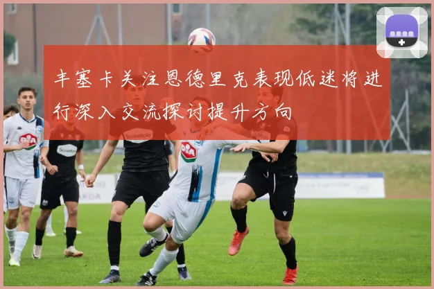 丰塞卡关注恩德里克表现低迷将进行深入交流探讨提升方向