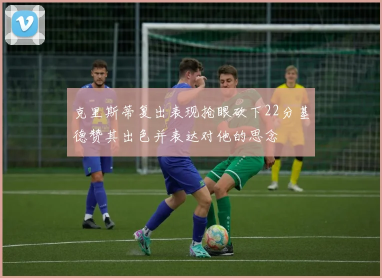 克里斯蒂复出表现抢眼砍下22分基德赞其出色并表达对他的思念