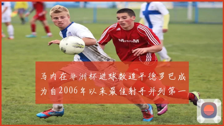 马内在非洲杯进球数追平德罗巴成为自2006年以来最佳射手并列第一人